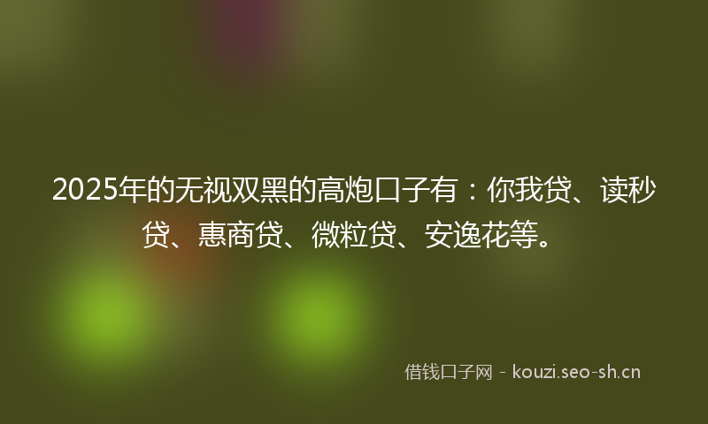 2025年的无视双黑的高炮口子有：你我贷、读秒贷、惠商贷、微粒贷、安逸花等。