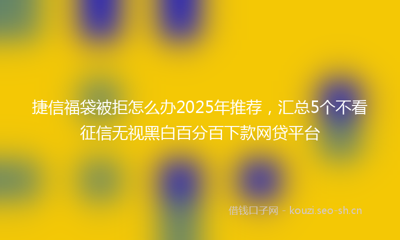 捷信福袋被拒怎么办2025年推荐，汇总5个不看征信无视黑白百分百下款网贷平台