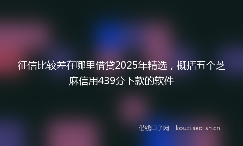 征信比较差在哪里借贷2025年精选，概括五个芝麻信用439分下款的软件
