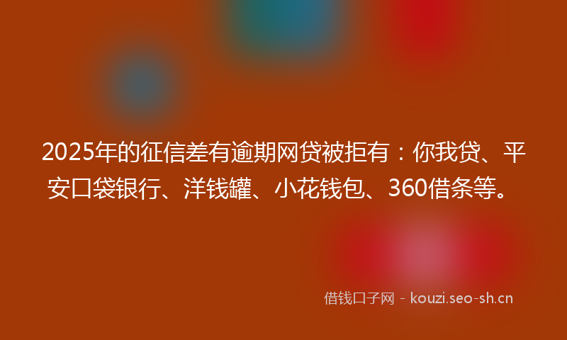 2025年的征信差有逾期网贷被拒有：你我贷、平安口袋银行、洋钱罐、小花钱包、360借条等。