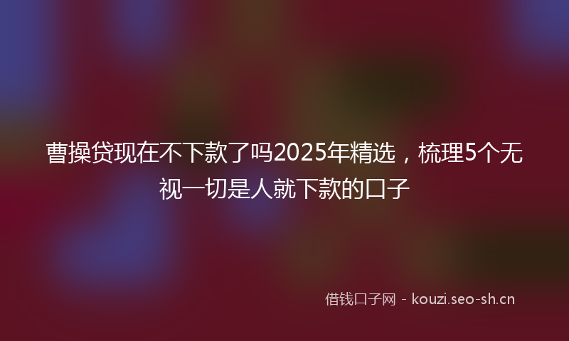 曹操贷现在不下款了吗2025年精选，梳理5个无视一切是人就下款的口子