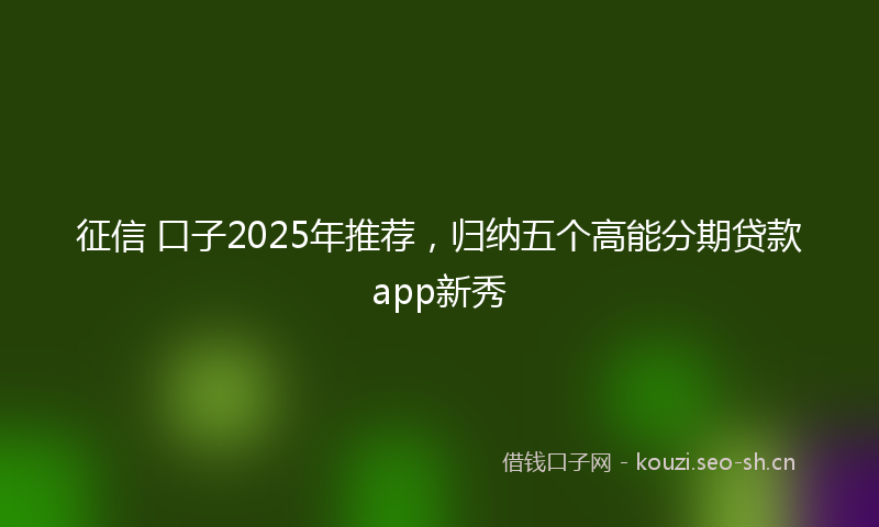 征信 口子2025年推荐，归纳五个高能分期贷款app新秀