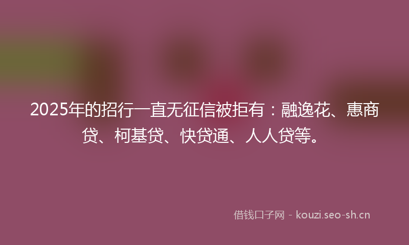 2025年的招行一直无征信被拒有：融逸花、惠商贷、柯基贷、快贷通、人人贷等。