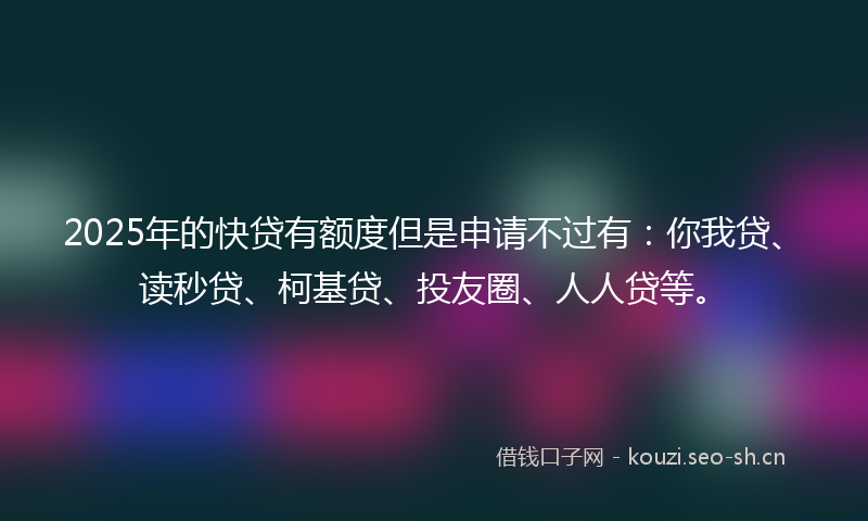2025年的快贷有额度但是申请不过有：你我贷、读秒贷、柯基贷、投友圈、人人贷等。