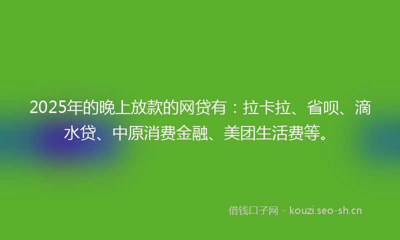 2025年的晚上放款的网贷有：拉卡拉、省呗、滴水贷、中原消费金融、美团生活费等。
