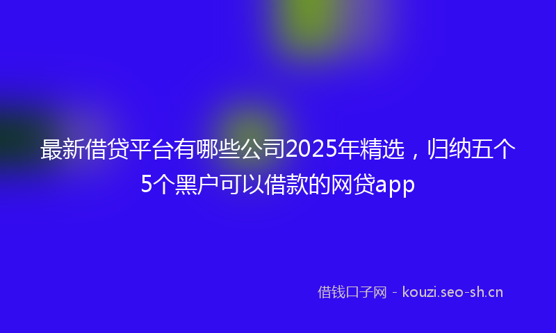 最新借贷平台有哪些公司2025年精选，归纳五个5个黑户可以借款的网贷app