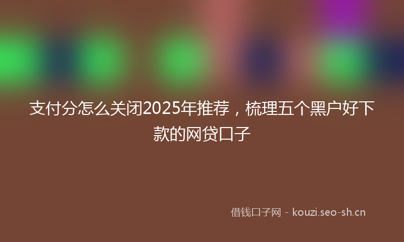 支付分怎么关闭2025年推荐，梳理五个黑户好下款的网贷口子