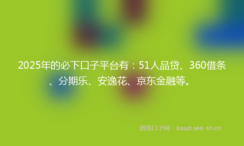 2025年的必下口子平台有:51人品贷、360借条、分期乐、安逸花、京东金融等。