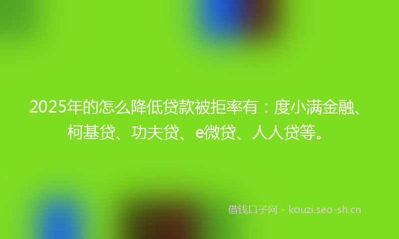 2025年的怎么降低贷款被拒率有：度小满金融、柯基贷、功夫贷、e微贷、人人贷等。