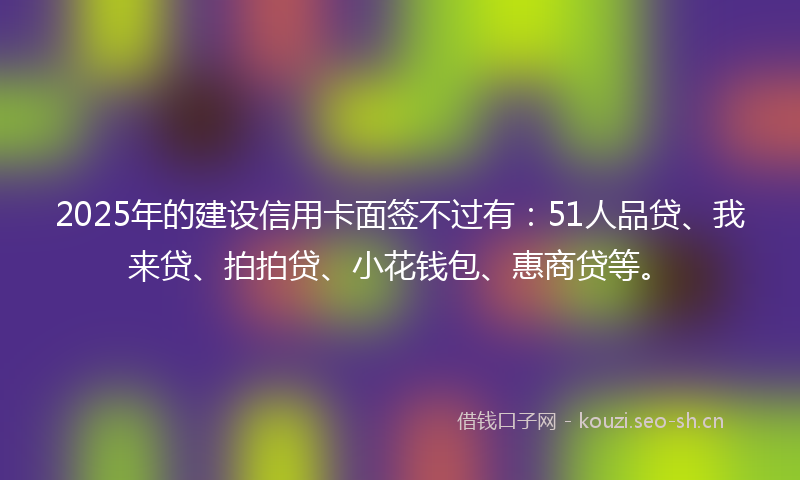 2025年的建设信用卡面签不过有：51人品贷、我来贷、拍拍贷、小花钱包、惠商贷等。