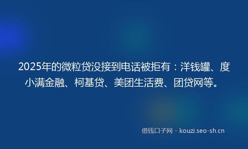 2025年的微粒贷没接到电话被拒有：洋钱罐、度小满金融、柯基贷、美团生活费、团贷网等。