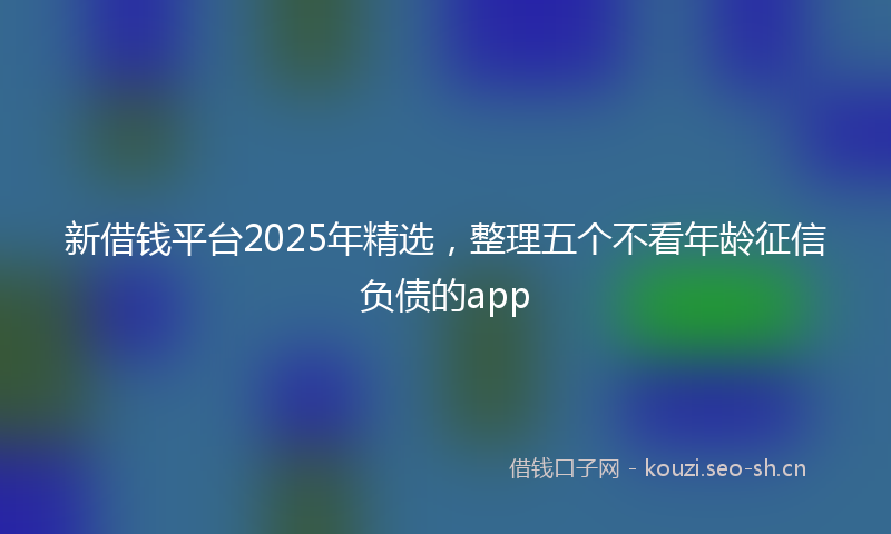 新借钱平台2025年精选，整理五个不看年龄征信负债的app