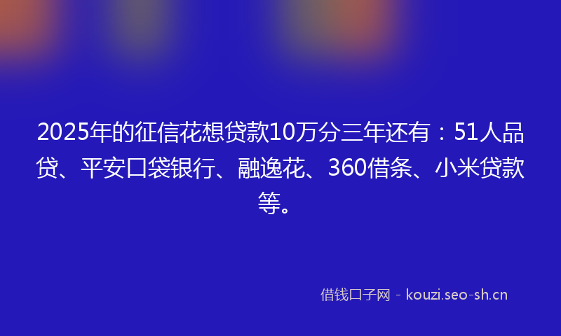 2025年的征信花想贷款10万分三年还有:51人品贷、平安口袋银行、融逸花、360借条、小米贷款等。