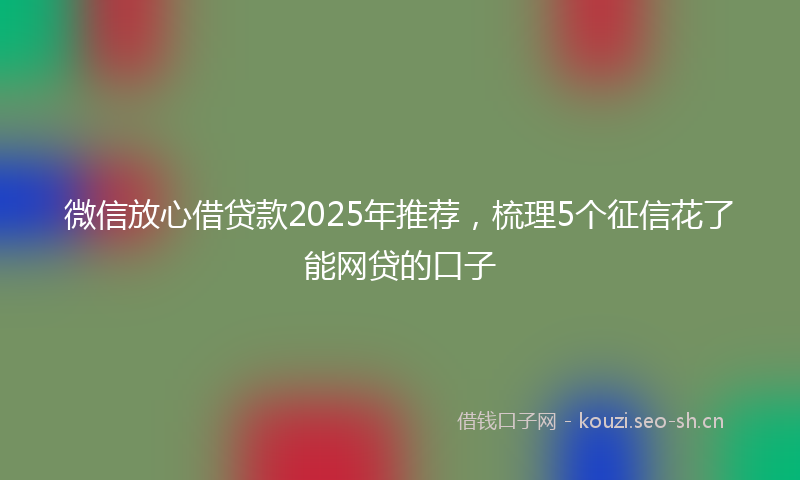 微信放心借贷款2025年推荐，梳理5个征信花了能网贷的口子