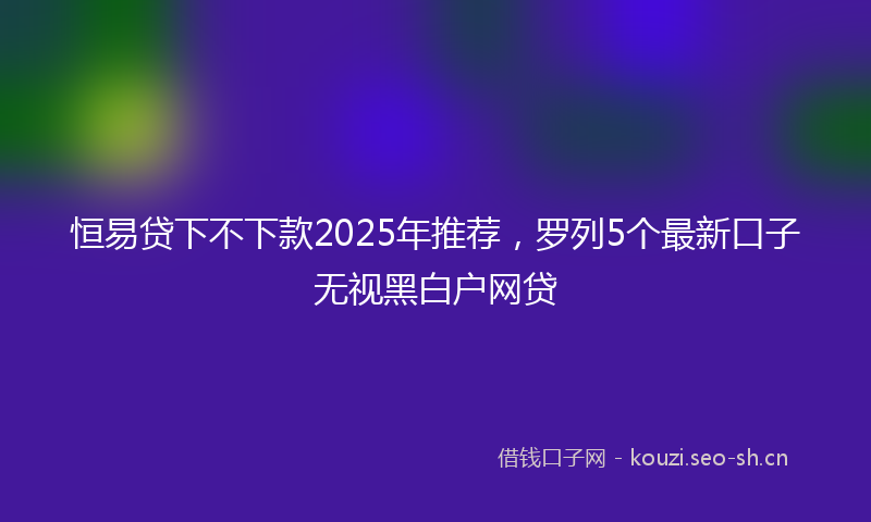 恒易贷下不下款2025年推荐，罗列5个最新口子无视黑白户网贷