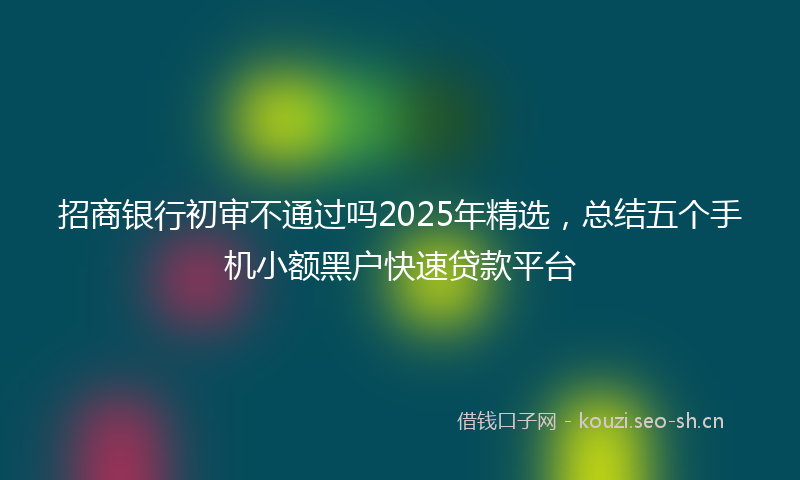 招商银行初审不通过吗2025年精选，总结五个手机小额黑户快速贷款平台