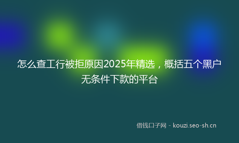 怎么查工行被拒原因2025年精选，概括五个黑户无条件下款的平台