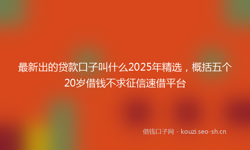 最新出的贷款口子叫什么2025年精选，概括五个20岁借钱不求征信速借平台