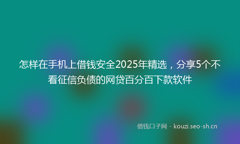 怎样在手机上借钱安全2025年精选，分享5个不看征信负债的网贷百分百下款软件