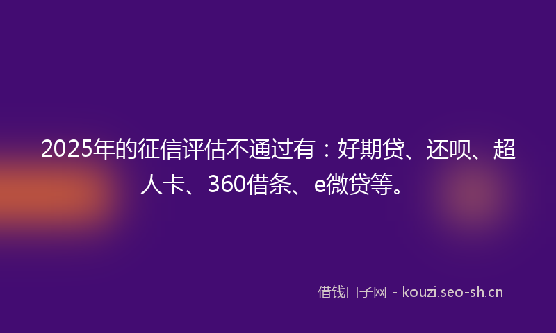 2025年的征信评估不通过有：好期贷、还呗、超人卡、360借条、e微贷等。