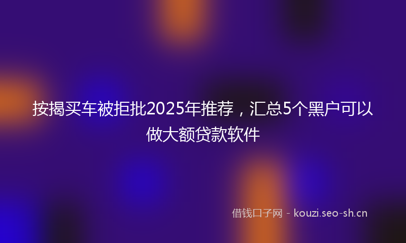按揭买车被拒批2025年推荐，汇总5个黑户可以做大额贷款软件