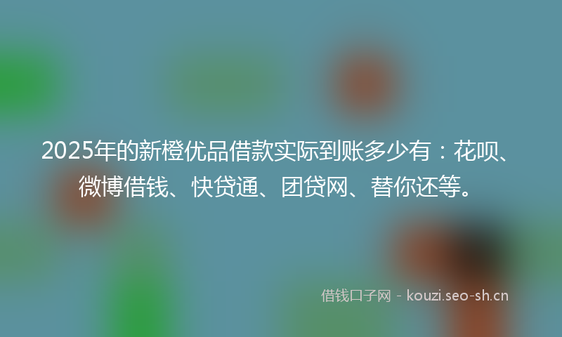 2025年的新橙优品借款实际到账多少有：花呗、微博借钱、快贷通、团贷网、替你还等。