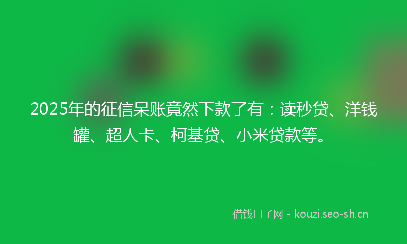 2025年的征信呆账竟然下款了有：读秒贷、洋钱罐、超人卡、柯基贷、小米贷款等。