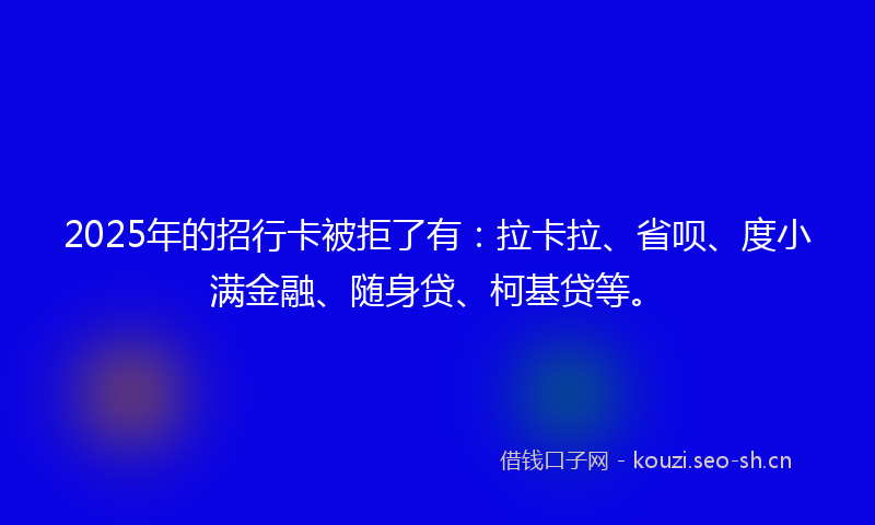 2025年的招行卡被拒了有：拉卡拉、省呗、度小满金融、随身贷、柯基贷等。