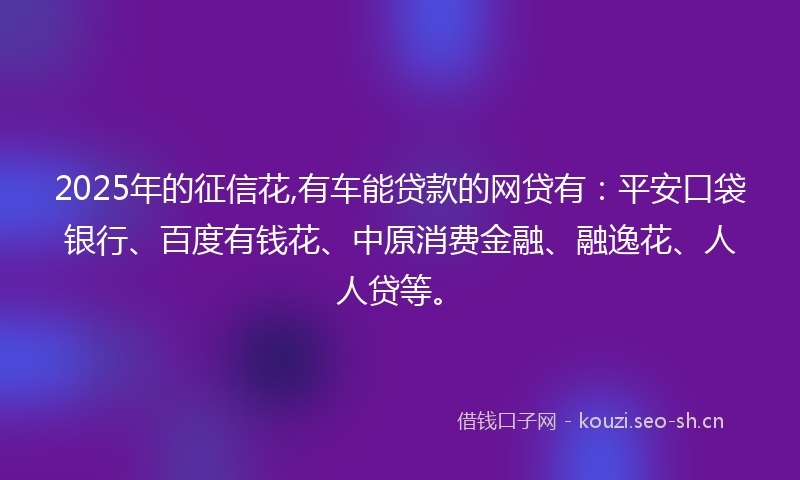 2025年的征信花,有车能贷款的网贷有：平安口袋银行、百度有钱花、中原消费金融、融逸花、人人贷等。