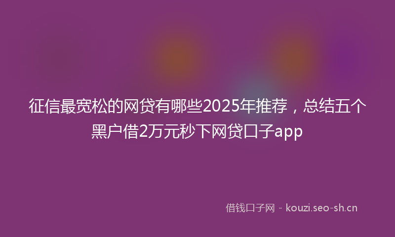 征信最宽松的网贷有哪些2025年推荐，总结五个黑户借2万元秒下网贷口子app