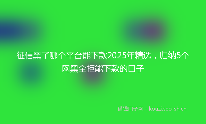 征信黑了哪个平台能下款2025年精选，归纳5个网黑全拒能下款的口子