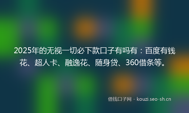 2025年的无视一切必下款口子有吗有：百度有钱花、超人卡、融逸花、随身贷、360借条等。