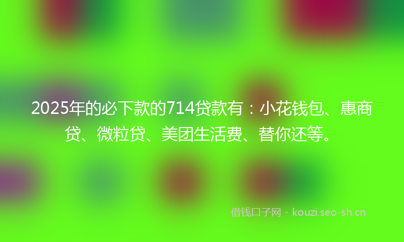 2025年的必下款的714贷款有：小花钱包、惠商贷、微粒贷、美团生活费、替你还等。