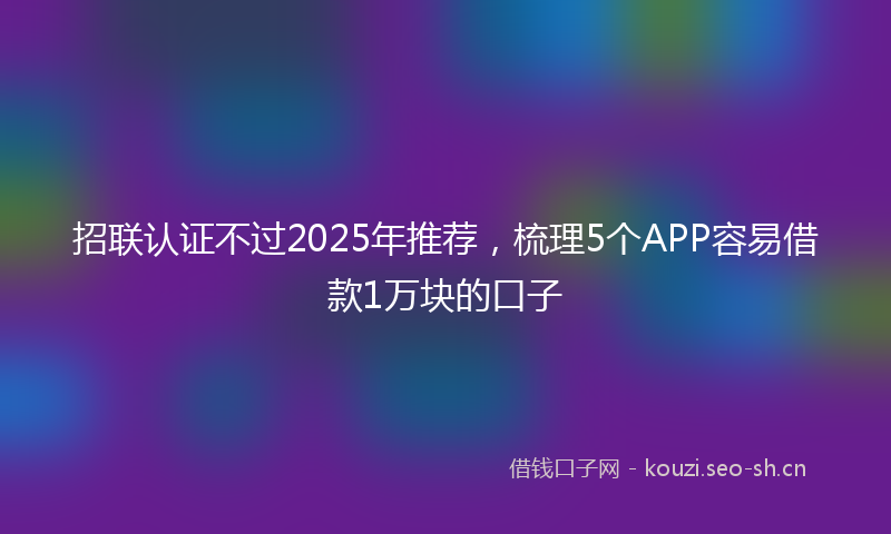 招联认证不过2025年推荐,梳理5个APP容易借款1万块的口子