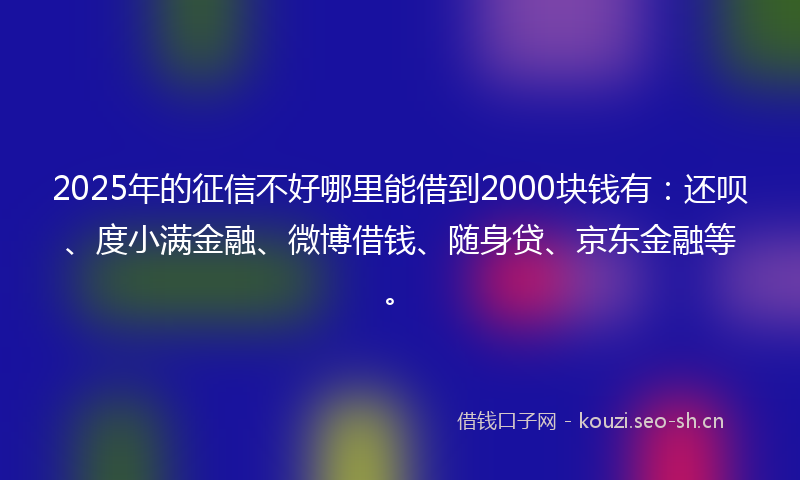 2025年的征信不好哪里能借到2000块钱有：还呗、度小满金融、微博借钱、随身贷、京东金融等。