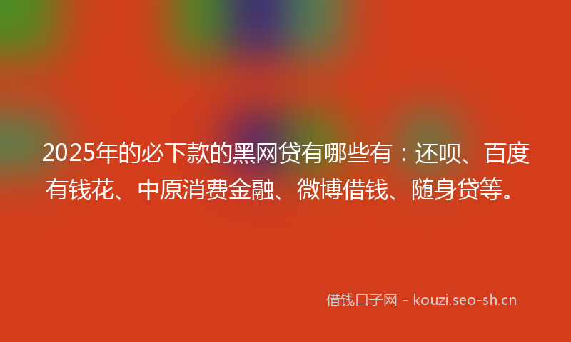 2025年的必下款的黑网贷有哪些有：还呗、百度有钱花、中原消费金融、微博借钱、随身贷等。