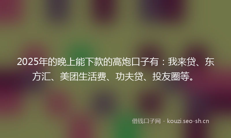 2025年的晚上能下款的高炮口子有：我来贷、东方汇、美团生活费、功夫贷、投友圈等。