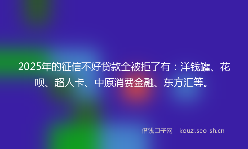 2025年的征信不好贷款全被拒了有：洋钱罐、花呗、超人卡、中原消费金融、东方汇等。