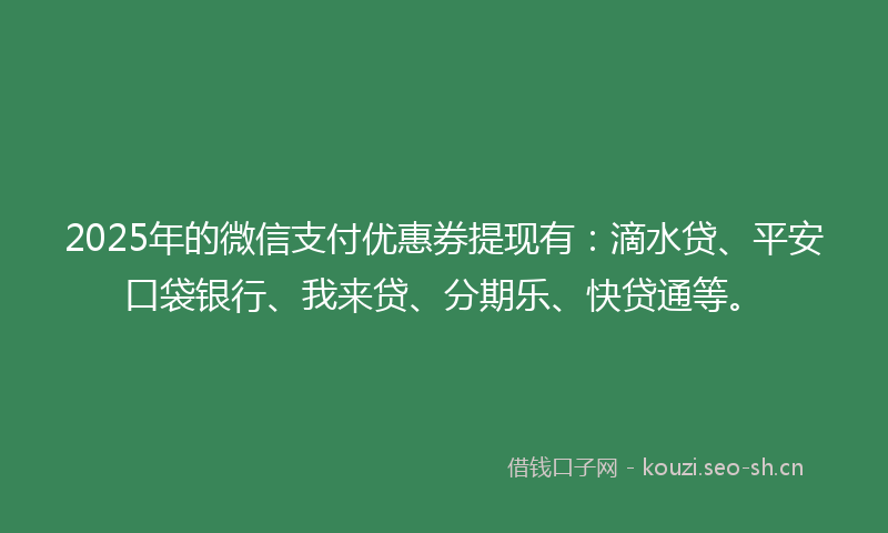 2025年的微信支付优惠券提现有：滴水贷、平安口袋银行、我来贷、分期乐、快贷通等。