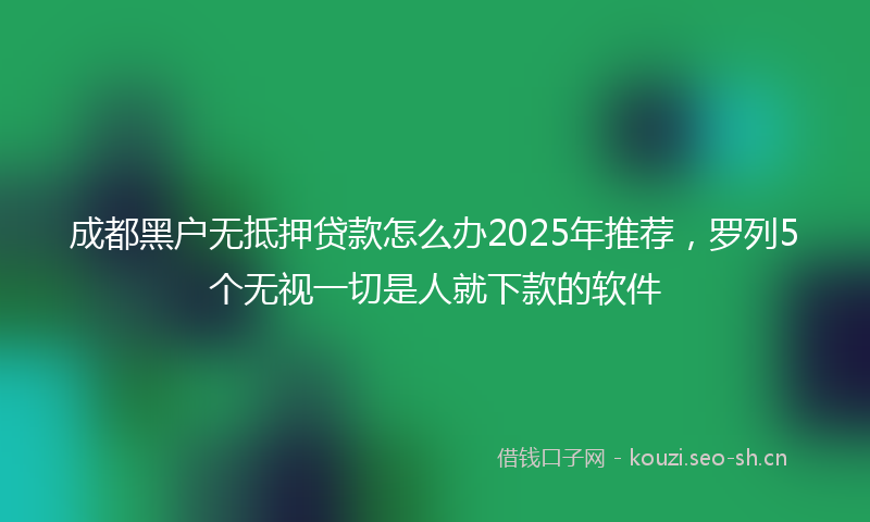成都黑户无抵押贷款怎么办2025年推荐，罗列5个无视一切是人就下款的软件