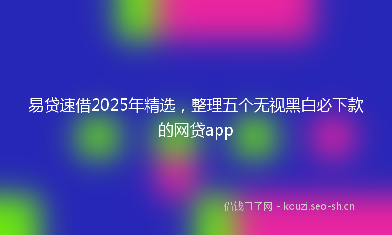 易贷速借2025年精选，整理五个无视黑白必下款的网贷app