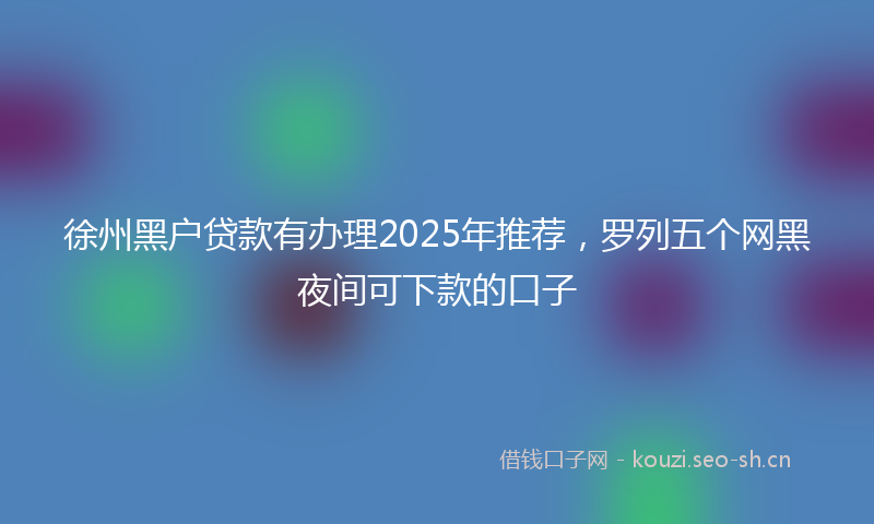 徐州黑户贷款有办理2025年推荐，罗列五个网黑夜间可下款的口子