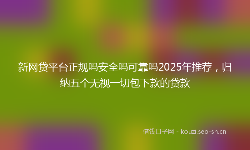 新网贷平台正规吗安全吗可靠吗2025年推荐，归纳五个无视一切包下款的贷款