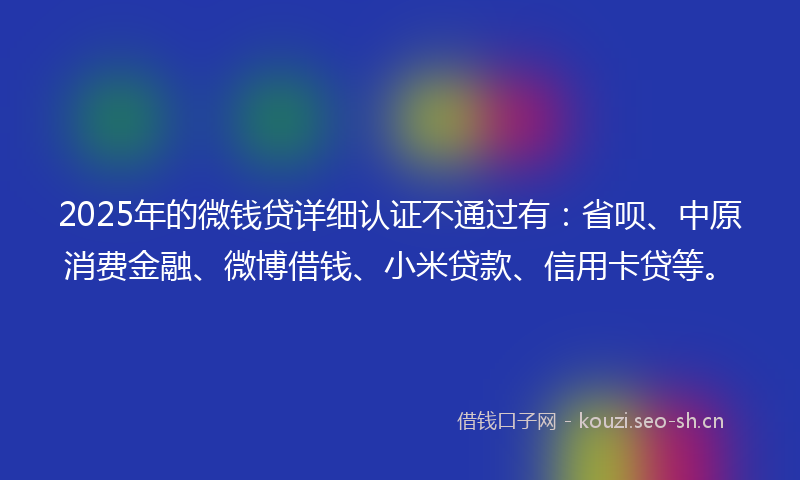 2025年的微钱贷详细认证不通过有：省呗、中原消费金融、微博借钱、小米贷款、信用卡贷等。