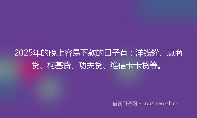 2025年的晚上容易下款的口子有：洋钱罐、惠商贷、柯基贷、功夫贷、维信卡卡贷等。