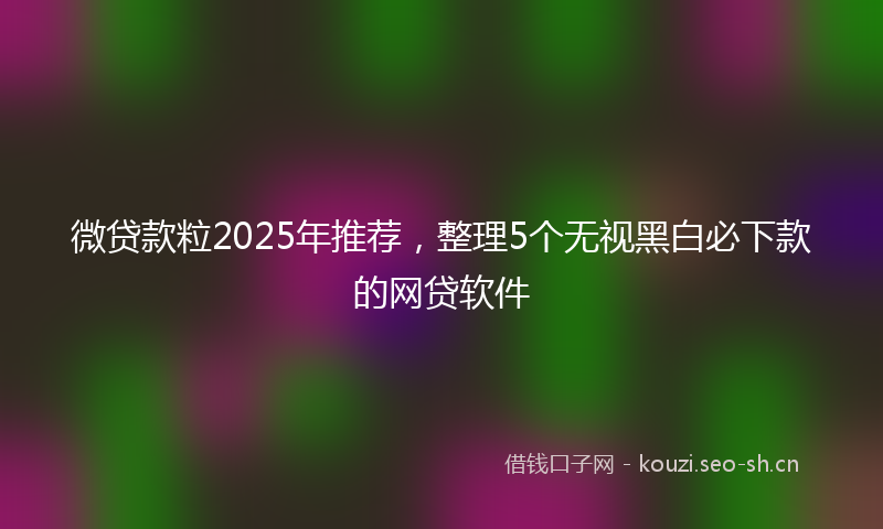 微贷款粒2025年推荐，整理5个无视黑白必下款的网贷软件