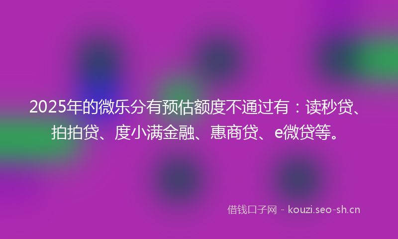 2025年的微乐分有预估额度不通过有：读秒贷、拍拍贷、度小满金融、惠商贷、e微贷等。