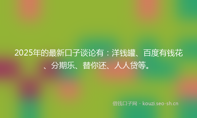 2025年的最新口子谈论有：洋钱罐、百度有钱花、分期乐、替你还、人人贷等。