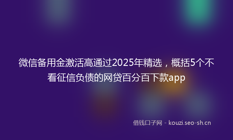 微信备用金激活高通过2025年精选，概括5个不看征信负债的网贷百分百下款app