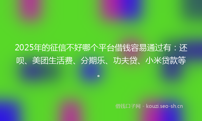 2025年的征信不好哪个平台借钱容易通过有：还呗、美团生活费、分期乐、功夫贷、小米贷款等。